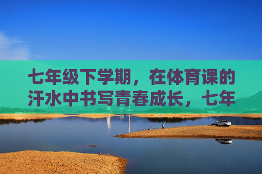 七年级下学期，在体育课的汗水中书写青春成长，七年级下学期体育课，汗水书写青春成长