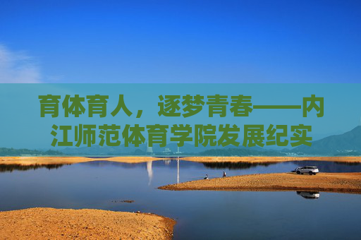 育体育人,逐梦青春——内江师范体育学院发展纪实 育体育人,逐梦青春——内江师范体育学院发展纪实
