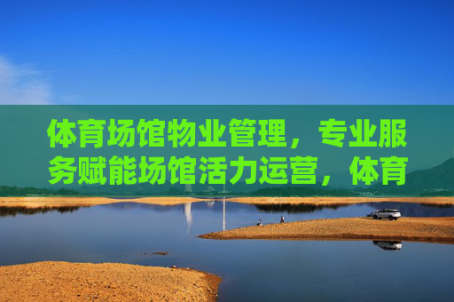 体育场馆物业管理,专业服务赋能场馆活力运营,体育场馆物业管理,专业服务赋能活力运营 体育场馆物业管理,专业服务赋能场馆活力运营,体育场馆物业管理,专业服务赋能活力运营