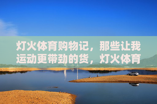 灯火体育购物记,那些让我运动更带劲的货,灯火体育购物记,那些让运动更带劲的好物 灯火体育购物记,那些让我运动更带劲的货,灯火体育购物记,那些让运动更带劲的好物