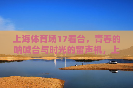 上海体育场17看台,青春的呐喊台与时光的留声机,上海体育场17看台,青春的呐喊与时光的留声 上海体育场17看台,青春的呐喊台与时光的留声机,上海体育场17看台,青春的呐喊与时光的留声