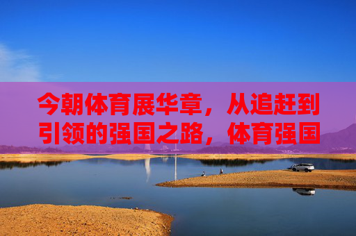 今朝体育展华章，从追赶到引领的强国之路，体育强国，从追赶到引领的华章之路