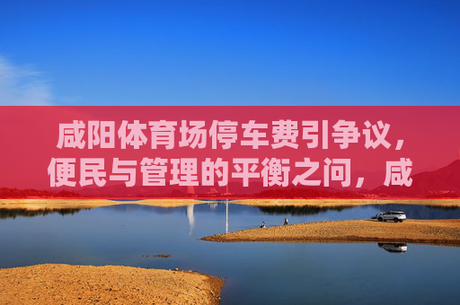 咸阳体育场停车费引争议,便民与管理的平衡之问,咸阳体育场停车费争议,便民与管理的平衡之问 咸阳体育场停车费引争议,便民与管理的平衡之问,咸阳体育场停车费争议,便民与管理的平衡之问