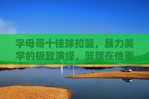 字母哥十佳球扣篮,暴力美学的极致演绎,篮筐在他面前颤抖,字母哥十佳球扣篮,暴力美学极致,篮筐颤抖 字母哥十佳球扣篮,暴力美学的极致演绎,篮筐在他面前颤抖,字母哥十佳球扣篮,暴力美学极致,篮筐颤抖