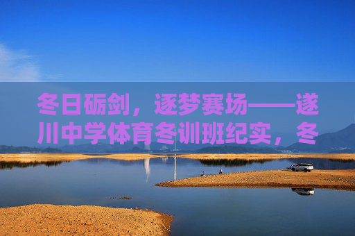 冬日砺剑，逐梦赛场——遂川中学体育冬训班纪实，冬日砺剑，逐梦赛场——遂川中学体育冬训班纪实