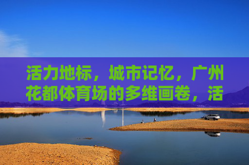 活力地标,城市记忆,广州花都体育场的多维画卷,活力地标,城市记忆,广州花都体育场的多维画卷 活力地标,城市记忆,广州花都体育场的多维画卷,活力地标,城市记忆,广州花都体育场的多维画卷