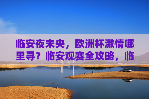 临安夜未央,欧洲杯激情哪里寻?临安观赛全攻略,临安欧洲杯观赛全攻略 临安夜未央,欧洲杯激情哪里寻?临安观赛全攻略,临安欧洲杯观赛全攻略