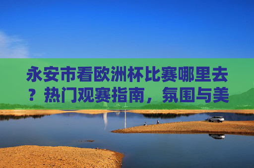永安市看欧洲杯比赛哪里去?热门观赛指南,氛围与美味齐享!永安市欧洲杯观赛指南,氛围与美味齐享热门地 永安市看欧洲杯比赛哪里去?热门观赛指南,氛围与美味齐享!永安市欧洲杯观赛指南,氛围与美味齐享热门地