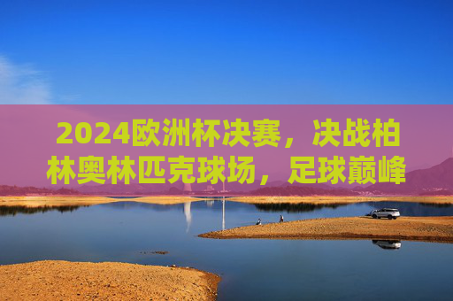 2024欧洲杯决赛,决战柏林奥林匹克球场,足球巅峰之约,2024欧洲杯决赛,柏林奥林匹克球场足球巅峰之约 2024欧洲杯决赛,决战柏林奥林匹克球场,足球巅峰之约,2024欧洲杯决赛,柏林奥林匹克球场足球巅峰之约