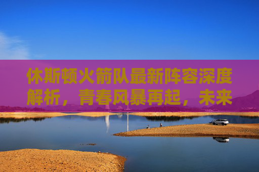 休斯顿火箭队最新阵容深度解析,青春风暴再起,未来可期,休斯顿火箭最新阵容,青春风暴再起,未来可期 休斯顿火箭队最新阵容深度解析,青春风暴再起,未来可期,休斯顿火箭最新阵容,青春风暴再起,未来可期