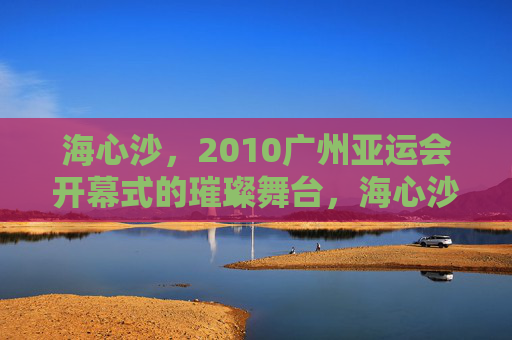 海心沙,2010广州亚运会开幕式的璀璨舞台,海心沙,2010广州亚运会开幕式的璀璨舞台 海心沙,2010广州亚运会开幕式的璀璨舞台,海心沙,2010广州亚运会开幕式的璀璨舞台