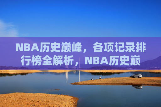 NBA历史巅峰，各项记录排行榜全解析，NBA历史巅峰各项记录排行榜全解析