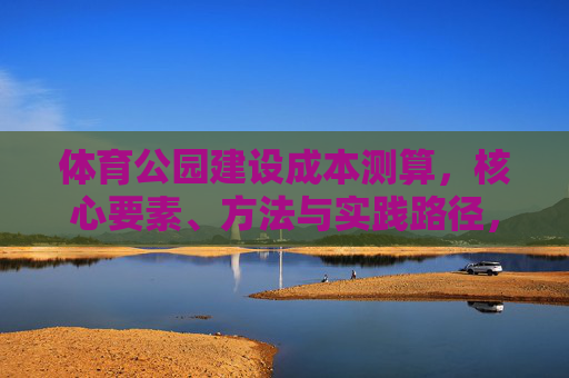 体育公园建设成本测算,核心要素、方法与实践路径,体育公园建设成本测算,核心要素、方法与实践路径 体育公园建设成本测算,核心要素、方法与实践路径,体育公园建设成本测算,核心要素、方法与实践路径