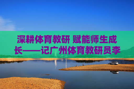 深耕体育教研 赋能师生成长——记广州体育教研员李明,深耕体育教研 赋能师生成长——记广州体育教研员李明 深耕体育教研 赋能师生成长——记广州体育教研员李明,深耕体育教研 赋能师生成长——记广州体育教研员李明