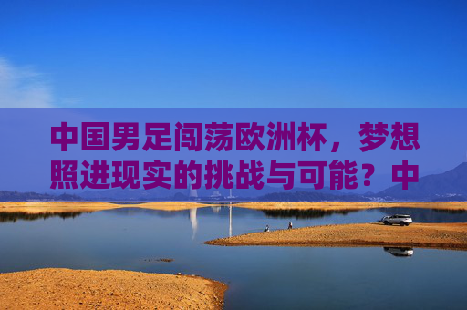中国男足闯荡欧洲杯,梦想照进现实的挑战与可能?中国男足欧洲杯,梦想照进现实的挑战与可能 中国男足闯荡欧洲杯,梦想照进现实的挑战与可能?中国男足欧洲杯,梦想照进现实的挑战与可能