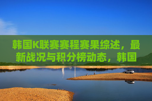 韩国K联赛赛程赛果综述,最新战况与积分榜动态,韩国K联赛赛程赛果与最新动态 韩国K联赛赛程赛果综述,最新战况与积分榜动态,韩国K联赛赛程赛果与最新动态