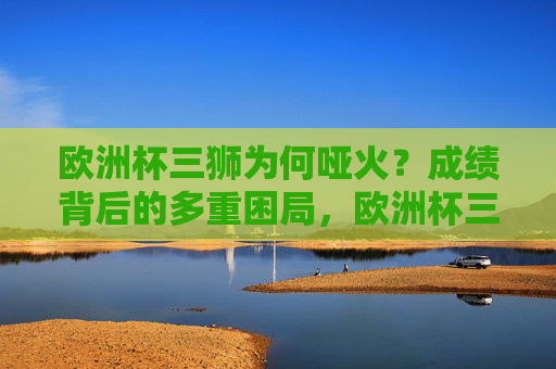 欧洲杯三狮为何哑火?成绩背后的多重困局,欧洲杯三狮哑火,成绩背后的多重困局 欧洲杯三狮为何哑火?成绩背后的多重困局,欧洲杯三狮哑火,成绩背后的多重困局