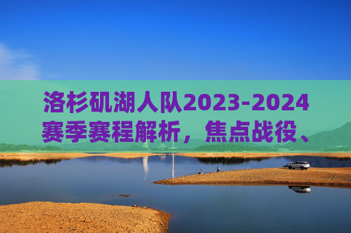 洛杉矶湖人队2023-2024赛季赛程解析，焦点战役、挑战与机遇并存，洛杉矶湖人2023-2024赛季赛程解析，焦点战役、挑战与机遇