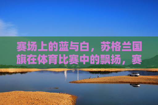 赛场上的蓝与白,苏格兰国旗在体育比赛中的飘扬,赛场蓝白飘扬,苏格兰国旗的体育荣光 赛场上的蓝与白,苏格兰国旗在体育比赛中的飘扬,赛场蓝白飘扬,苏格兰国旗的体育荣光