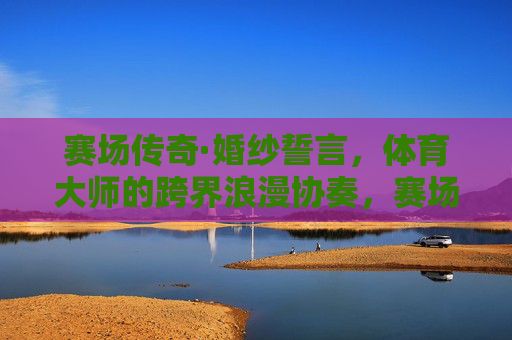 赛场传奇·婚纱誓言,体育大师的跨界浪漫协奏,赛场传奇·婚纱誓言,体育大师的跨界浪漫协奏 赛场传奇·婚纱誓言,体育大师的跨界浪漫协奏,赛场传奇·婚纱誓言,体育大师的跨界浪漫协奏
