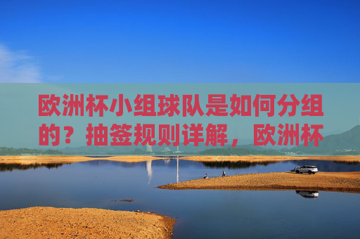 欧洲杯小组球队是如何分组的?抽签规则详解,欧洲杯小组分组与抽签规则详解 欧洲杯小组球队是如何分组的?抽签规则详解,欧洲杯小组分组与抽签规则详解