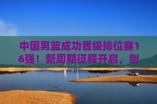 中国男篮成功晋级排位赛16强！新周期征程开启，剑指更高舞台，中国男篮晋级16强 新周期征程开启剑指更高舞台