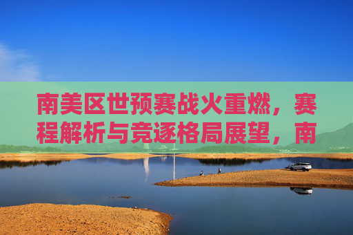 南美区世预赛战火重燃,赛程解析与竞逐格局展望,南美区世预赛战火重燃,赛程解析与格局展望 南美区世预赛战火重燃,赛程解析与竞逐格局展望,南美区世预赛战火重燃,赛程解析与格局展望