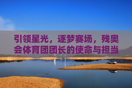 引领星光,逐梦赛场,残奥会体育团团长的使命与担当,引领星光逐梦赛场,残奥会体育团长的使命担当 引领星光,逐梦赛场,残奥会体育团团长的使命与担当,引领星光逐梦赛场,残奥会体育团长的使命担当