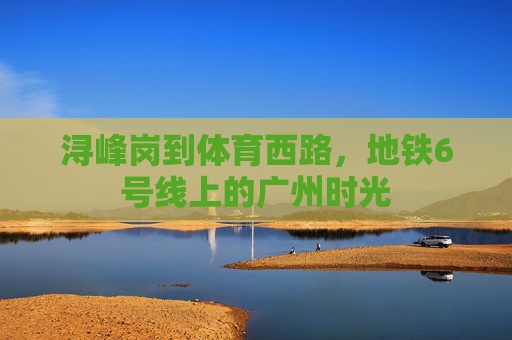 浔峰岗到体育西路,地铁6号线上的广州时光 浔峰岗到体育西路,地铁6号线上的广州时光