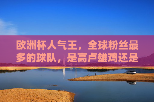 欧洲杯人气王,全球粉丝最多的球队,是高卢雄鸡还是日耳曼战车?高卢雄鸡vs日耳曼战车,欧洲杯人气王,谁全球粉丝最多? 欧洲杯人气王,全球粉丝最多的球队,是高卢雄鸡还是日耳曼战车?高卢雄鸡vs日耳曼战车,欧洲杯人气王,谁全球粉丝最多?