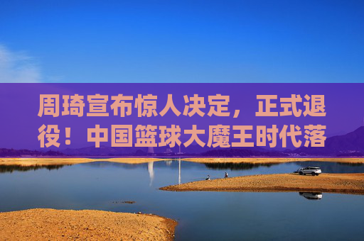 周琦宣布惊人决定,正式退役!中国篮球大魔王时代落幕,周琦宣布退役,中国篮球大魔王时代落幕 周琦宣布惊人决定,正式退役!中国篮球大魔王时代落幕,周琦宣布退役,中国篮球大魔王时代落幕