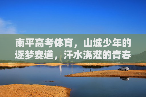 南平高考体育,山城少年的逐梦赛道,汗水浇灌的青春答卷,南平山城少年,高考体育赛道上的青春逐梦 南平高考体育,山城少年的逐梦赛道,汗水浇灌的青春答卷,南平山城少年,高考体育赛道上的青春逐梦