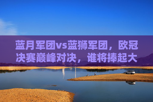 蓝月军团vs蓝狮军团，欧冠决赛巅峰对决，谁将捧起大耳朵杯？蓝月VS蓝狮！欧冠决赛巅峰对决，大耳朵杯花落谁家？