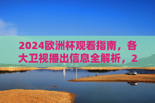 2024欧洲杯观看指南,各大卫视播出信息全解析,2024欧洲杯观看指南,卫视播出全解析 2024欧洲杯观看指南,各大卫视播出信息全解析,2024欧洲杯观看指南,卫视播出全解析
