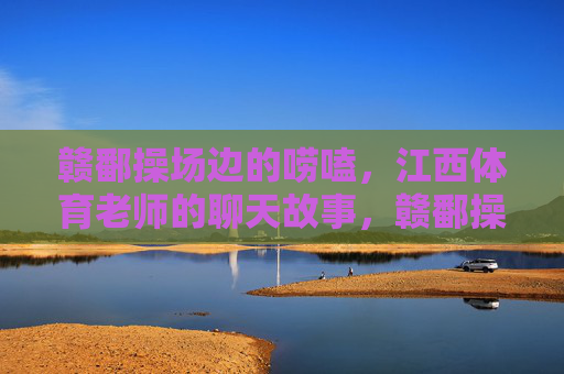 赣鄱操场边的唠嗑,江西体育老师的聊天故事,赣鄱操场边的体育絮语 赣鄱操场边的唠嗑,江西体育老师的聊天故事,赣鄱操场边的体育絮语