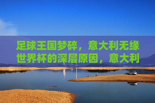 足球王国梦碎,意大利无缘世界杯的深层原因,意大利足球王国梦碎,无缘世界杯的深层原因 足球王国梦碎,意大利无缘世界杯的深层原因,意大利足球王国梦碎,无缘世界杯的深层原因