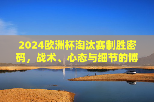 2024欧洲杯淘汰赛制胜密码,战术、心态与细节的博弈,2024欧洲杯淘汰赛制胜密码,战术、心态与细节博弈 2024欧洲杯淘汰赛制胜密码,战术、心态与细节的博弈,2024欧洲杯淘汰赛制胜密码,战术、心态与细节博弈