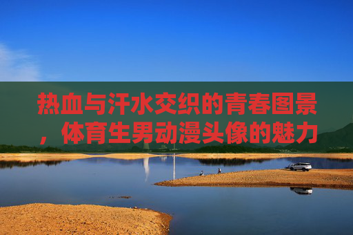热血与汗水交织的青春图景,体育生男动漫头像的魅力解析,体育生男动漫头像,热血汗水交织的青春魅力解析 热血与汗水交织的青春图景,体育生男动漫头像的魅力解析,体育生男动漫头像,热血汗水交织的青春魅力解析