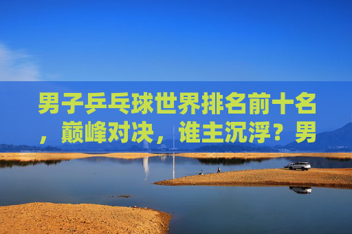 男子乒乓球世界排名前十名,巅峰对决,谁主沉浮?男子乒乓球世界前十巅峰对决,谁主沉浮? 男子乒乓球世界排名前十名,巅峰对决,谁主沉浮?男子乒乓球世界前十巅峰对决,谁主沉浮?