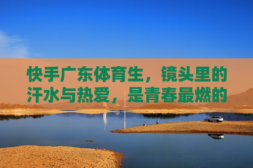 快手广东体育生,镜头里的汗水与热爱,是青春最燃的注脚,快手广东体育生,镜头里的汗水热爱,青春最燃注脚 快手广东体育生,镜头里的汗水与热爱,是青春最燃的注脚,快手广东体育生,镜头里的汗水热爱,青春最燃注脚