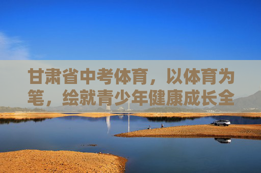 甘肃省中考体育，以体育为笔，绘就青少年健康成长全景图，甘肃省中考体育，绘就青少年健康成长全景图