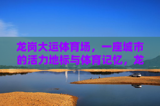龙岗大运体育场,一座城市的活力地标与体育记忆,龙岗大运体育场,活力地标与体育记忆 龙岗大运体育场,一座城市的活力地标与体育记忆,龙岗大运体育场,活力地标与体育记忆