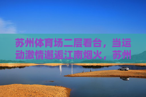 苏州体育场二层看台,当运动激情邂逅江南烟火,苏州体育场二层看台,运动激情邂逅江南烟火 苏州体育场二层看台,当运动激情邂逅江南烟火,苏州体育场二层看台,运动激情邂逅江南烟火