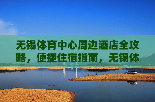 无锡体育中心周边酒店全攻略,便捷住宿指南,无锡体育中心周边便捷住宿全攻略 无锡体育中心周边酒店全攻略,便捷住宿指南,无锡体育中心周边便捷住宿全攻略