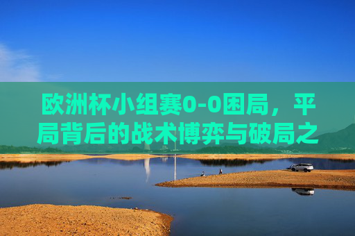 欧洲杯小组赛0-0困局,平局背后的战术博弈与破局之道,欧洲杯小组赛0-0困局,战术博弈与破局之道 欧洲杯小组赛0-0困局,平局背后的战术博弈与破局之道,欧洲杯小组赛0-0困局,战术博弈与破局之道