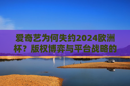 爱奇艺为何失约2024欧洲杯?版权博弈与平台战略的深层逻辑,爱奇艺失约2024欧洲杯,版权博弈与平台战略的深层逻辑 爱奇艺为何失约2024欧洲杯?版权博弈与平台战略的深层逻辑,爱奇艺失约2024欧洲杯,版权博弈与平台战略的深层逻辑