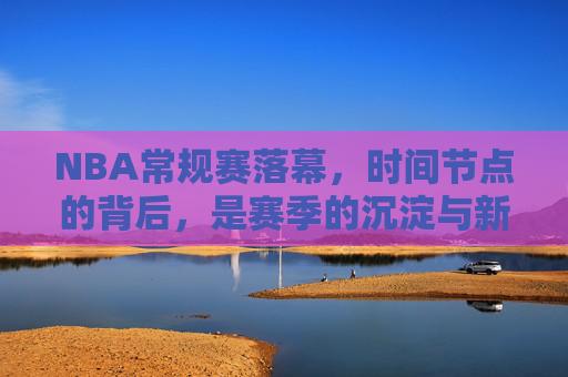NBA常规赛落幕,时间节点的背后,是赛季的沉淀与新征程的序章,NBA常规赛落幕,沉淀过往,序章新征程 NBA常规赛落幕,时间节点的背后,是赛季的沉淀与新征程的序章,NBA常规赛落幕,沉淀过往,序章新征程
