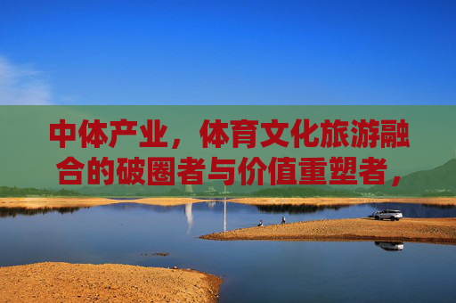 中体产业，体育文化旅游融合的破圈者与价值重塑者，中体产业，体育文化旅游融合的破圈者与价值重塑者