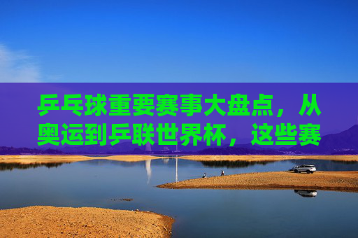 乒乓球重要赛事大盘点，从奥运到乒联世界杯，这些赛事定义巅峰对决，乒乓球巅峰赛事大盘点，从奥运到乒联世界杯，对决定义巅峰