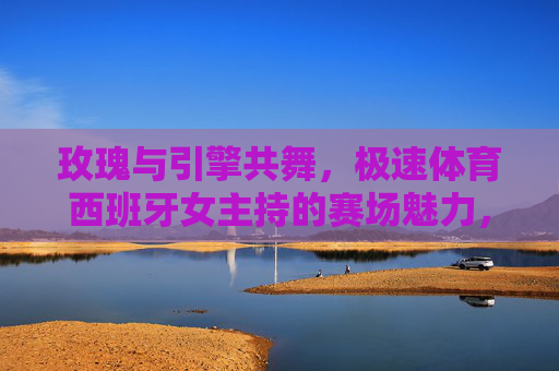 玫瑰与引擎共舞,极速体育西班牙女主持的赛场魅力,玫瑰引擎共舞,西班牙女主持的极速赛场魅力 玫瑰与引擎共舞,极速体育西班牙女主持的赛场魅力,玫瑰引擎共舞,西班牙女主持的极速赛场魅力